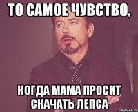 то самое чувство, когда мама просит скачать лепса