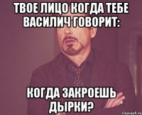 твое лицо когда тебе василич говорит: когда закроешь дырки?