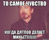 то самое чувство когда дятлов делает миньет)))))))