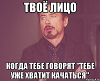 твоё лицо когда тебе говорят "тебе уже хватит качаться"