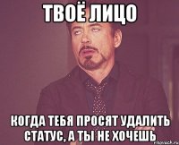 твоё лицо когда тебя просят удалить статус, а ты не хочешь