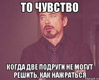 то чувство когда две подруги не могут решить, как нажраться