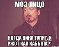 моэ лицо когда вика тупит, и ржот как кабыла?*