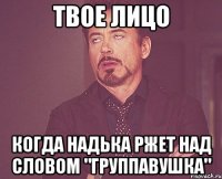 твое лицо когда надька ржет над словом "группавушка"