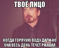 твоё лицо когда горячую воду дали но она весь день течет ржавая