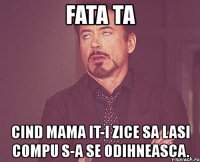 fata ta cind mama it-i zice sa lasi compu s-a se odihneasca.