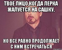 твое лицо,когда лерка жалуется на сашку, но все равно продолжает с ним встречаться