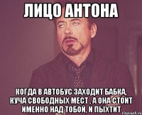 лицо антона когда в автобус заходит бабка, куча свободных мест , а она стоит именно над тобой, и пыхтит