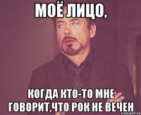 моё лицо, когда кто-то мне говорит,что рок не вечен