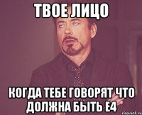 твое лицо когда тебе говорят что должна быть е4