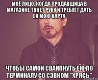 моё лицо, когда продавщица в магазине тянет руку и требует дать ей мою карту чтобы самой свайпнуть ею по терминалу со сзвком "хрясь"