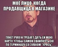 моё лицо, когда продавщица в магазине тянет руку и требует дать ей мою карту, чтобы самой свайпнуть ею по терминалу со зувком "хрясь"