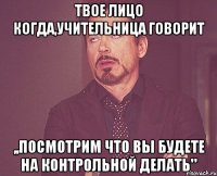 твое лицо когда,учительница говорит ,,посмотрим что вы будете на контрольной делать"