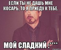 если ты не дашь мне косарь, то я приеду к тебе. мой сладкий :****