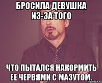 бросила девушка из-за того что пытался накормить ее червями с мазутом.