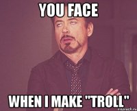 you face when i make "troll"