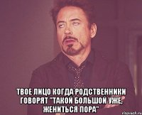  твое лицо когда родственники говорят "такой большой уже, жениться пора"