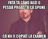 fata ta când auzi o pesdă proastă că spune că nu o copiat la examen