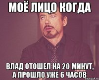 моё лицо когда влад отошел на 20 минут, а прошло уже 6 часов