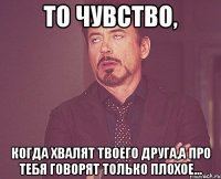 то чувство, когда хвалят твоего друга,а про тебя говорят только плохое...