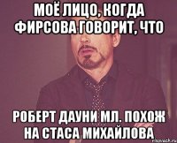 моё лицо, когда фирсова говорит, что роберт дауни мл. похож на стаса михайлова