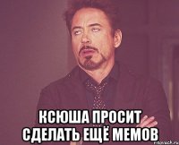  ксюша просит сделать ещё мемов