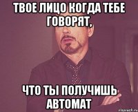 твое лицо когда тебе говорят, что ты получишь автомат