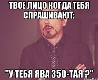 твое лицо когда тебя спрашивают: "у тебя ява 350-тая ?"