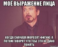 моё выражение лица когда сначала морозят фигню, а потом говорят что тебе это не дано понять