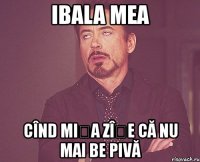 ibala mea cînd mișa zîșe că nu mai be pivă