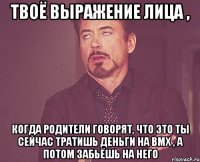 твоё выражение лица , когда родители говорят, что это ты сейчас тратишь деньги на bmx , а потом забьёшь на него