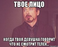 твое лицо когда твоя девушка говорит что не смотрит телек...