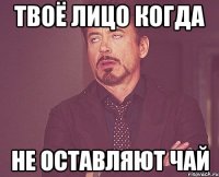 твоё лицо когда не оставляют чай