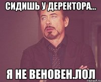 сидишь у деректора... я не веновен.лол