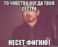 то чувство когда твоя сестра несет фигню)