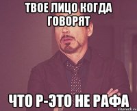 твое лицо когда говорят что р-это не рафа