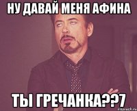 ну давай меня афина ты гречанка??7