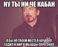 ну ты ни че кабан я бы на твоём месте в качалку ходил и жир в мышцы перегонял