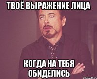 твоё выражение лица когда на тебя обиделись