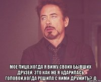  мое лицо,когда я вижу своих бывших друзей. это как же я ударилась головой,когда решила с ними дружить? :d