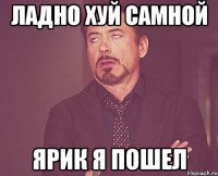 ладно хуй самной ярик я пошел