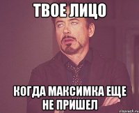 твое лицо когда максимка еще не пришел