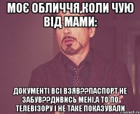 моє обличчя,коли чую від мами: документі всі взяв??паспорт не забув??дивись мені,а то по телевізору і не таке показували