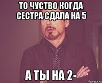 то чуство когда сестра сдала на 5 а ты на 2-