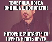 твое лицо, когда видишь школолеток которые считают что курить и пить круто