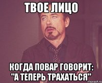 твое лицо когда повар говорит: "а теперь трахаться"