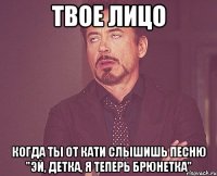 твое лицо когда ты от кати слышишь песню "эй, детка, я теперь брюнетка"