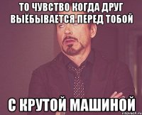 то чувство когда друг выёбывается перед тобой с крутой машиной