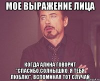 мое выражение лица когда алина говорит "спасибо,солнышко. я тебя люблю", вспоминая тот случай