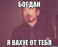 богдан я вахуе от тебя